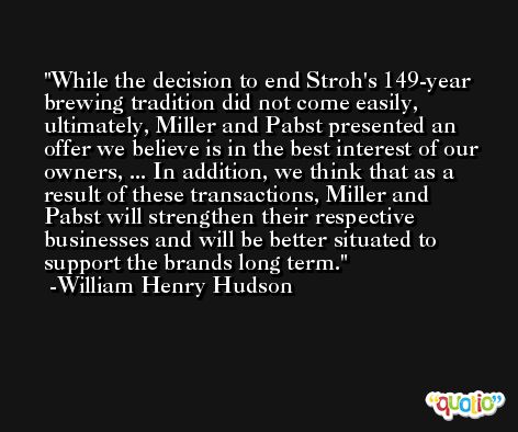 While the decision to end Stroh's 149-year brewing tradition did not come easily, ultimately, Miller and Pabst presented an offer we believe is in the best interest of our owners, ... In addition, we think that as a result of these transactions, Miller and Pabst will strengthen their respective businesses and will be better situated to support the brands long term. -William Henry Hudson