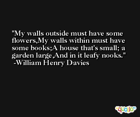 My walls outside must have some flowers,My walls within must have some books;A house that's small; a garden large,And in it leafy nooks. -William Henry Davies