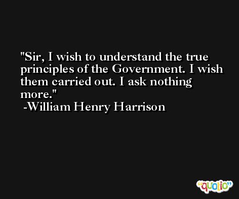 Sir, I wish to understand the true principles of the Government. I wish them carried out. I ask nothing more. -William Henry Harrison
