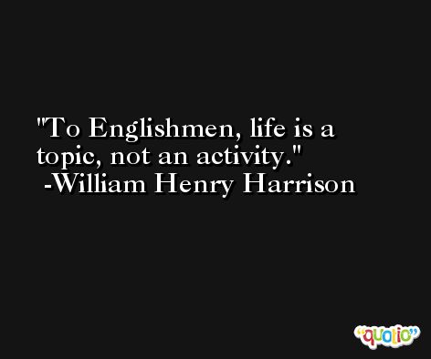 To Englishmen, life is a topic, not an activity. -William Henry Harrison