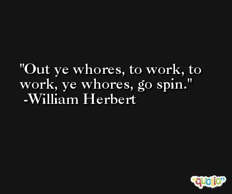 Out ye whores, to work, to work, ye whores, go spin. -William Herbert