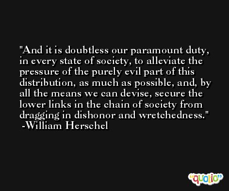 And it is doubtless our paramount duty, in every state of society, to alleviate the pressure of the purely evil part of this distribution, as much as possible, and, by all the means we can devise, secure the lower links in the chain of society from dragging in dishonor and wretchedness. -William Herschel