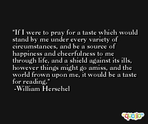 If I were to pray for a taste which would stand by me under every variety of circumstances, and be a source of happiness and cheerfulness to me through life, and a shield against its ills, however things might go amiss, and the world frown upon me, it would be a taste for reading. -William Herschel