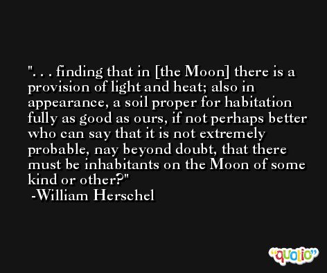 . . . finding that in [the Moon] there is a provision of light and heat; also in appearance, a soil proper for habitation fully as good as ours, if not perhaps better who can say that it is not extremely probable, nay beyond doubt, that there must be inhabitants on the Moon of some kind or other? -William Herschel