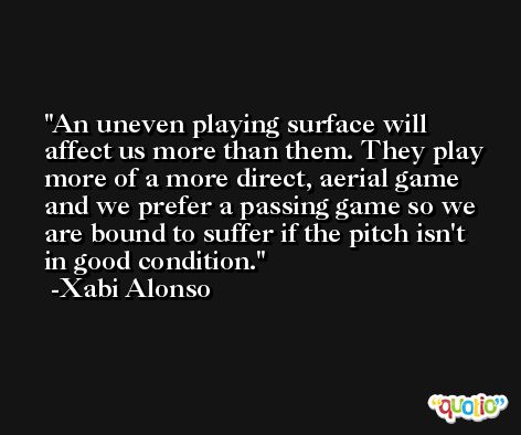 An uneven playing surface will affect us more than them. They play more of a more direct, aerial game and we prefer a passing game so we are bound to suffer if the pitch isn't in good condition. -Xabi Alonso