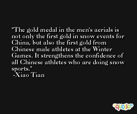 The gold medal in the men's aerials is not only the first gold in snow events for China, but also the first gold from Chinese male athletes at the Winter Games. It strengthens the confidence of all Chinese athletes who are doing snow sports. -Xiao Tian