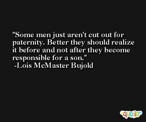 Some men just aren't cut out for paternity. Better they should realize it before and not after they become responsible for a son. -Lois McMaster Bujold