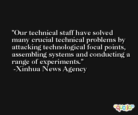 Our technical staff have solved many crucial technical problems by attacking technological focal points, assembling systems and conducting a range of experiments. -Xinhua News Agency