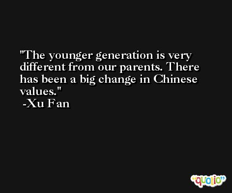 The younger generation is very different from our parents. There has been a big change in Chinese values. -Xu Fan