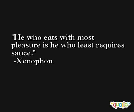 He who eats with most pleasure is he who least requires sauce. -Xenophon