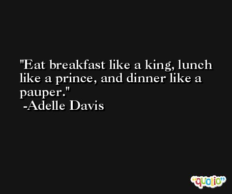 Eat breakfast like a king, lunch like a prince, and dinner like a pauper. -Adelle Davis