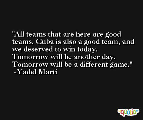 All teams that are here are good teams. Cuba is also a good team, and we deserved to win today. Tomorrow will be another day. Tomorrow will be a different game. -Yadel Marti