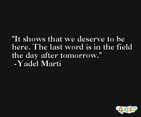 It shows that we deserve to be here. The last word is in the field the day after tomorrow. -Yadel Marti