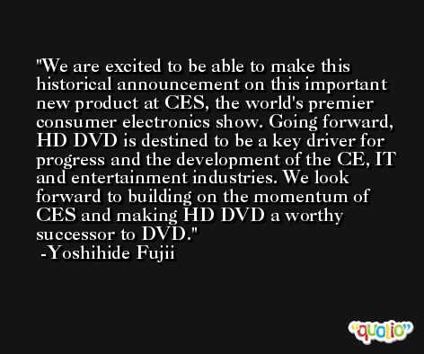 We are excited to be able to make this historical announcement on this important new product at CES, the world's premier consumer electronics show. Going forward, HD DVD is destined to be a key driver for progress and the development of the CE, IT and entertainment industries. We look forward to building on the momentum of CES and making HD DVD a worthy successor to DVD. -Yoshihide Fujii