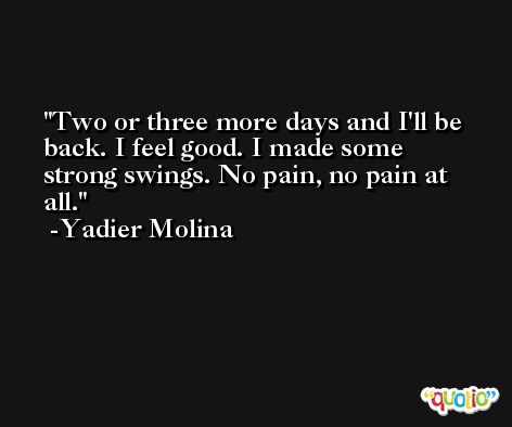 Two or three more days and I'll be back. I feel good. I made some strong swings. No pain, no pain at all. -Yadier Molina