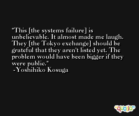 This [the systems failure] is unbelievable. It almost made me laugh. They [the Tokyo exchange] should be grateful that they aren't listed yet. The problem would have been bigger if they were public. -Yoshihiko Kosuga