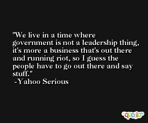 We live in a time where government is not a leadership thing, it's more a business that's out there and running riot, so I guess the people have to go out there and say stuff. -Yahoo Serious