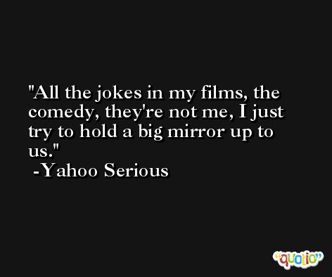 All the jokes in my films, the comedy, they're not me, I just try to hold a big mirror up to us. -Yahoo Serious