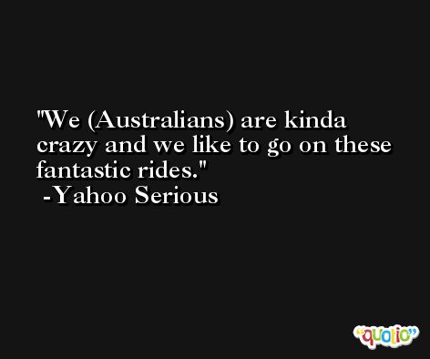 We (Australians) are kinda crazy and we like to go on these fantastic rides. -Yahoo Serious