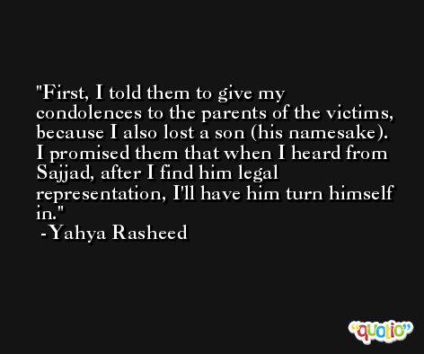 First, I told them to give my condolences to the parents of the victims, because I also lost a son (his namesake). I promised them that when I heard from Sajjad, after I find him legal representation, I'll have him turn himself in. -Yahya Rasheed