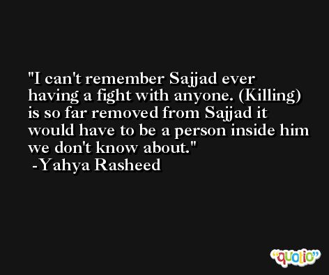 I can't remember Sajjad ever having a fight with anyone. (Killing) is so far removed from Sajjad it would have to be a person inside him we don't know about. -Yahya Rasheed