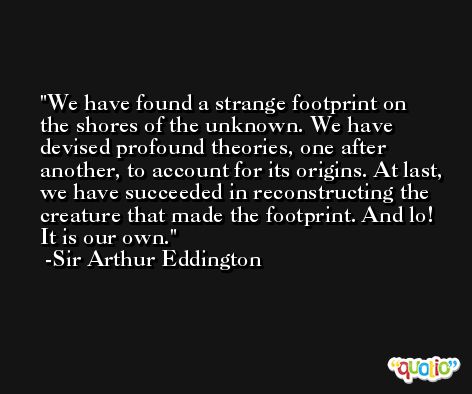 We have found a strange footprint on the shores of the unknown. We have devised profound theories, one after another, to account for its origins. At last, we have succeeded in reconstructing the creature that made the footprint. And lo! It is our own. -Sir Arthur Eddington