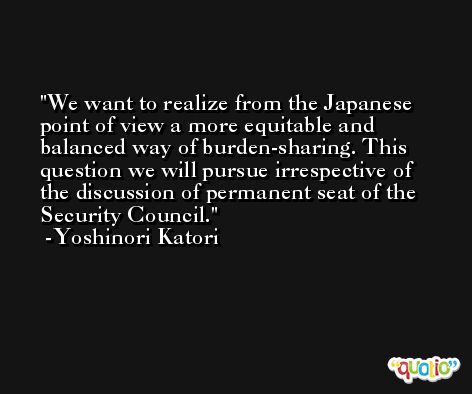 We want to realize from the Japanese point of view a more equitable and balanced way of burden-sharing. This question we will pursue irrespective of the discussion of permanent seat of the Security Council. -Yoshinori Katori
