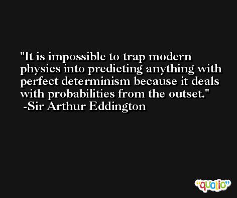 It is impossible to trap modern physics into predicting anything with perfect determinism because it deals with probabilities from the outset. -Sir Arthur Eddington