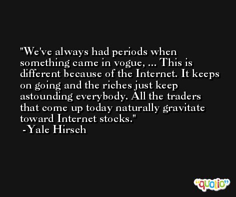 We've always had periods when something came in vogue, ... This is different because of the Internet. It keeps on going and the riches just keep astounding everybody. All the traders that come up today naturally gravitate toward Internet stocks. -Yale Hirsch