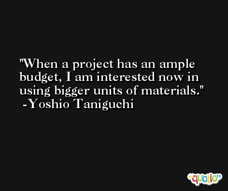 When a project has an ample budget, I am interested now in using bigger units of materials. -Yoshio Taniguchi