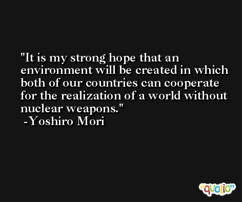 It is my strong hope that an environment will be created in which both of our countries can cooperate for the realization of a world without nuclear weapons. -Yoshiro Mori