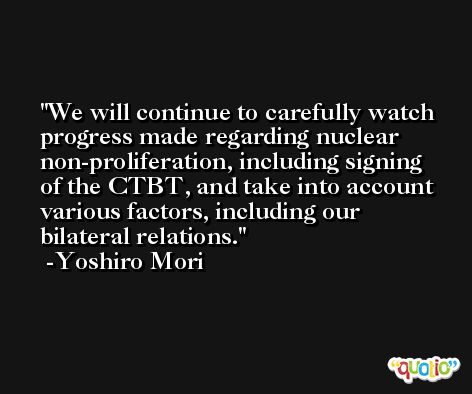 We will continue to carefully watch progress made regarding nuclear non-proliferation, including signing of the CTBT, and take into account various factors, including our bilateral relations. -Yoshiro Mori
