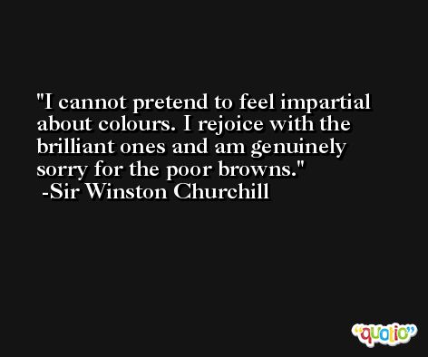 I cannot pretend to feel impartial about colours. I rejoice with the brilliant ones and am genuinely sorry for the poor browns. -Sir Winston Churchill