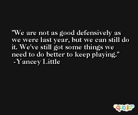 We are not as good defensively as we were last year, but we can still do it. We've still got some things we need to do better to keep playing. -Yancey Little