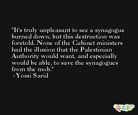 It's truly unpleasant to see a synagogue burned down, but this destruction was foretold. None of the Cabinet ministers had the illusion that the Palestinian Authority would want, and especially would be able, to save the synagogues from the mob. -Yossi Sarid