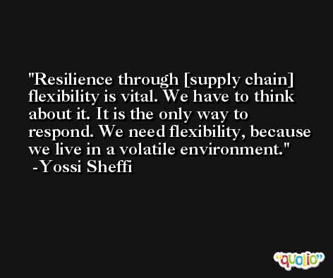 Resilience through [supply chain] flexibility is vital. We have to think about it. It is the only way to respond. We need flexibility, because we live in a volatile environment. -Yossi Sheffi