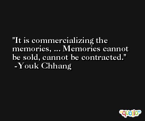It is commercializing the memories, ... Memories cannot be sold, cannot be contracted. -Youk Chhang