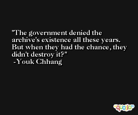 The government denied the archive's existence all these years. But when they had the chance, they didn't destroy it? -Youk Chhang