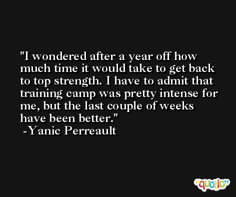 I wondered after a year off how much time it would take to get back to top strength. I have to admit that training camp was pretty intense for me, but the last couple of weeks have been better. -Yanic Perreault