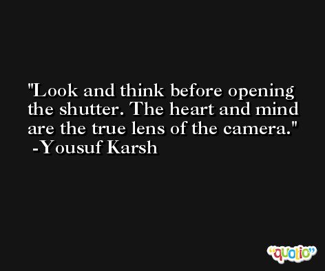 Look and think before opening the shutter. The heart and mind are the true lens of the camera. -Yousuf Karsh