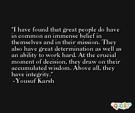 I have found that great people do have in common an immense belief in themselves and in their mission. They also have great determination as well as an ability to work hard. At the crucial moment of decision, they draw on their accumulated wisdom. Above all, they have integrity. -Yousuf Karsh