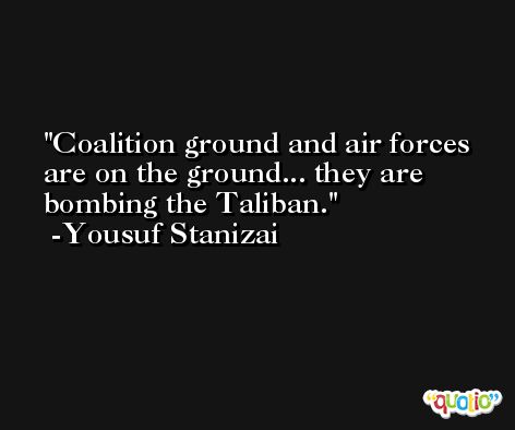 Coalition ground and air forces are on the ground... they are bombing the Taliban. -Yousuf Stanizai