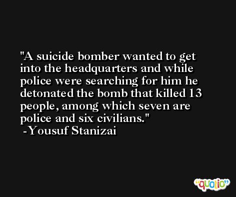 A suicide bomber wanted to get into the headquarters and while police were searching for him he detonated the bomb that killed 13 people, among which seven are police and six civilians. -Yousuf Stanizai