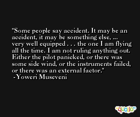 Some people say accident. It may be an accident, it may be something else, ... very well equipped . . . the one I am flying all the time. I am not ruling anything out. Either the pilot panicked, or there was some side wind, or the instruments failed, or there was an external factor. -Yoweri Museveni