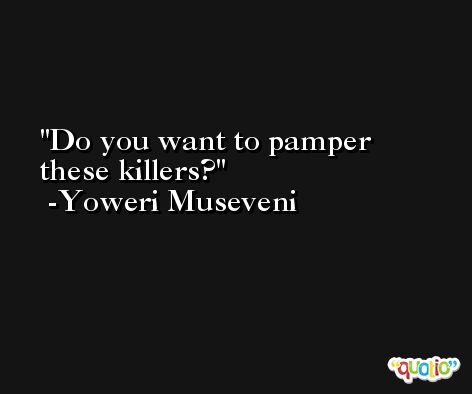 Do you want to pamper these killers? -Yoweri Museveni