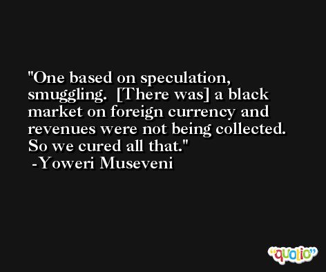 One based on speculation, smuggling.  [There was] a black market on foreign currency and revenues were not being collected.  So we cured all that. -Yoweri Museveni
