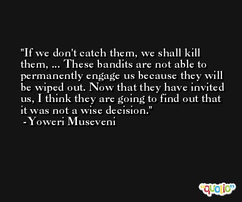 If we don't catch them, we shall kill them, ... These bandits are not able to permanently engage us because they will be wiped out. Now that they have invited us, I think they are going to find out that it was not a wise decision. -Yoweri Museveni