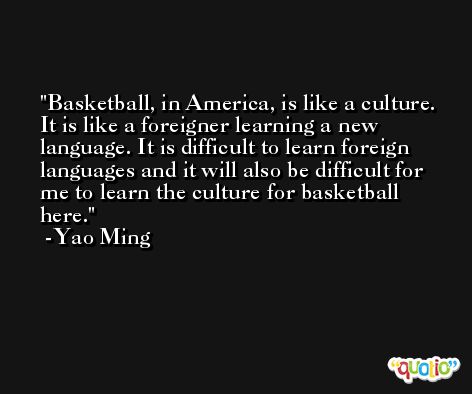Basketball, in America, is like a culture. It is like a foreigner learning a new language. It is difficult to learn foreign languages and it will also be difficult for me to learn the culture for basketball here. -Yao Ming