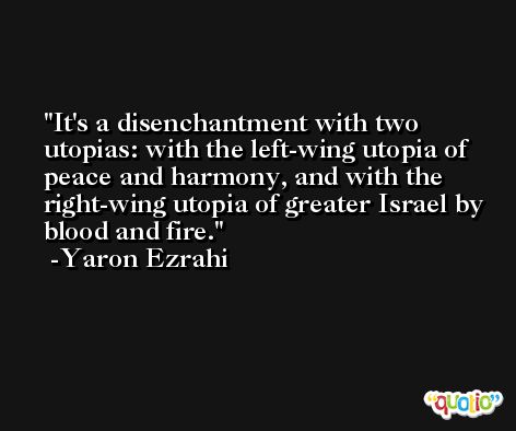 It's a disenchantment with two utopias: with the left-wing utopia of peace and harmony, and with the right-wing utopia of greater Israel by blood and fire. -Yaron Ezrahi