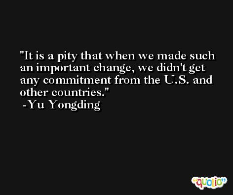 It is a pity that when we made such an important change, we didn't get any commitment from the U.S. and other countries. -Yu Yongding